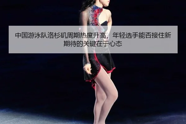 中国游泳队洛杉矶周期热度升高，年轻选手能否接住新期待的关键在于心态